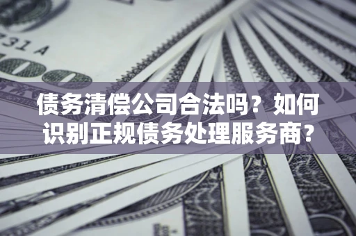 济南债务清偿公司合法吗？如何识别正规债务处理服务商？