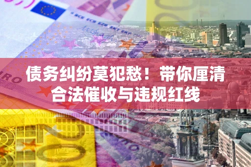 济南债务纠纷莫犯愁！带你厘清合法催收与违规红线