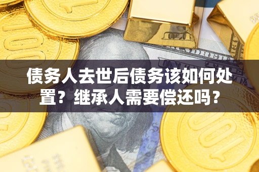 济南债务人去世后债务该如何处置？继承人需要偿还吗？