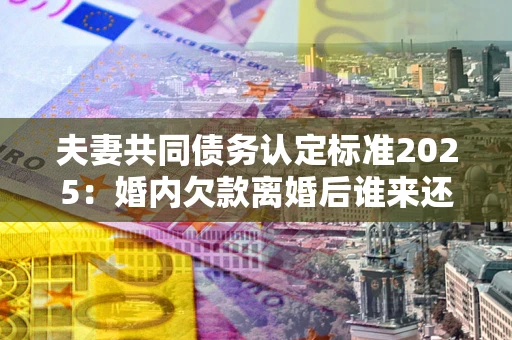 济南夫妻共同债务认定标准2025:婚内欠款离婚后谁来还? 济南夫妻共同债务认定标准2025:婚内欠款离婚后谁来还?