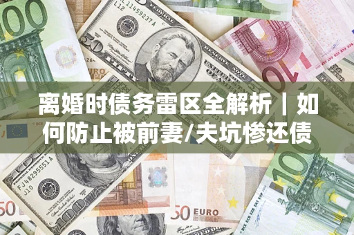 济南离婚时债务雷区全解析｜如何防止被前妻/夫坑惨还债？