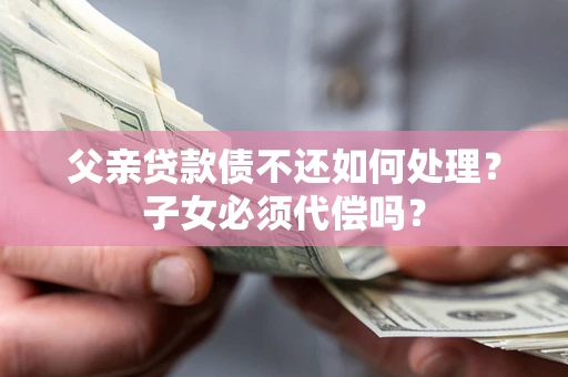济南父亲贷款债不还如何处理？子女必须代偿吗？