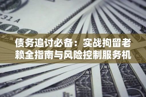 济南债务追讨必备：实战拘留老赖全指南与风险控制服务机构推荐