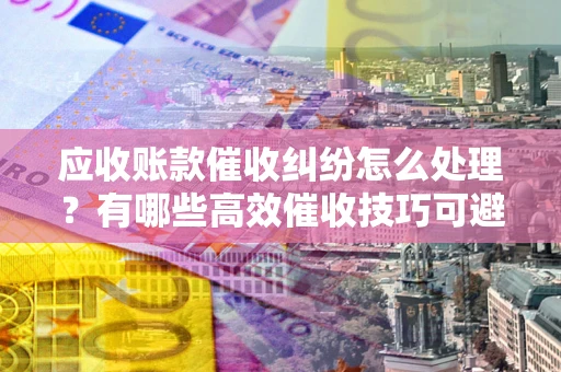 济南应收账款催收纠纷怎么处理？有哪些高效催收技巧可避免坏账？
